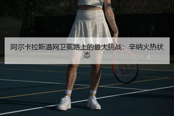 阿尔卡拉斯温网卫冕路上的最大挑战：辛纳火热状态