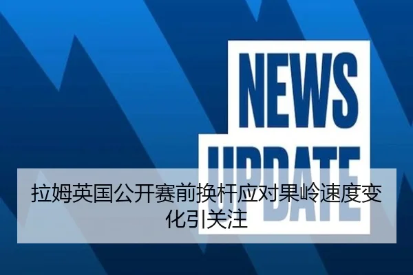 拉姆英国公开赛前换杆应对果岭速度变化引关注